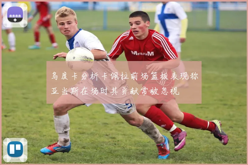乌度卡分析卡佩拉前场篮板表现称亚当斯在场时其贡献常被忽视