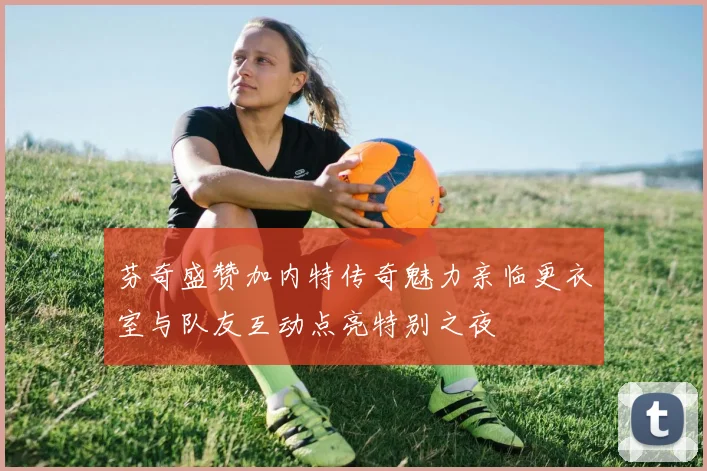 芬奇盛赞加内特传奇魅力亲临更衣室与队友互动点亮特别之夜