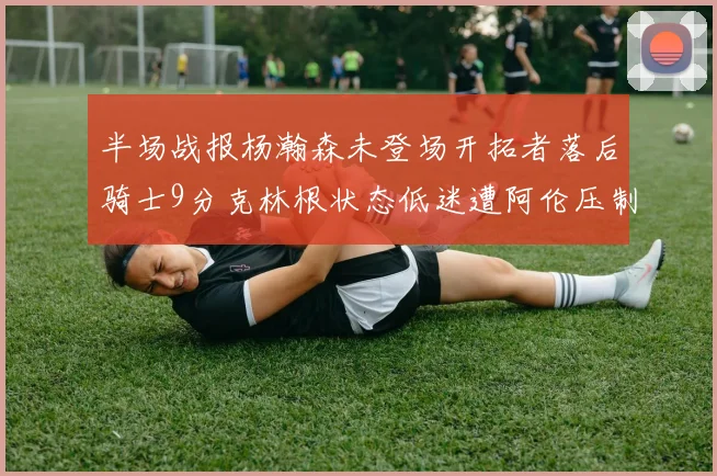 半场战报杨瀚森未登场开拓者落后骑士9分克林根状态低迷遭阿伦压制