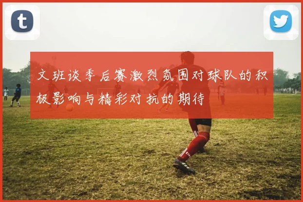 文班谈季后赛激烈氛围对球队的积极影响与精彩对抗的期待