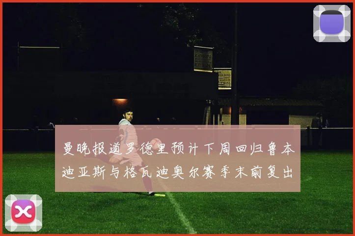 曼晚报道罗德里预计下周回归鲁本迪亚斯与格瓦迪奥尔赛季末前复出