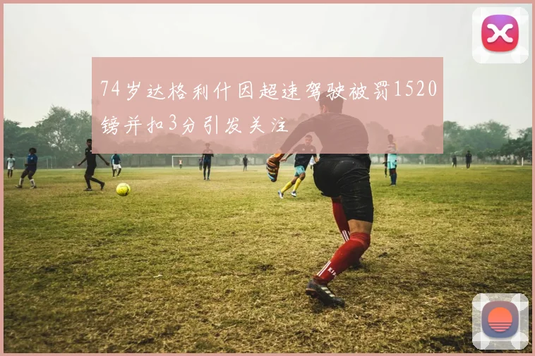 74岁达格利什因超速驾驶被罚1520镑并扣3分引发关注