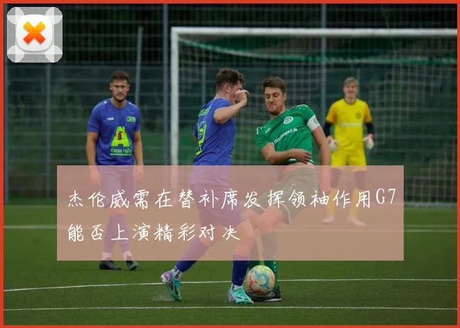 杰伦威需在替补席发挥领袖作用G7能否上演精彩对决