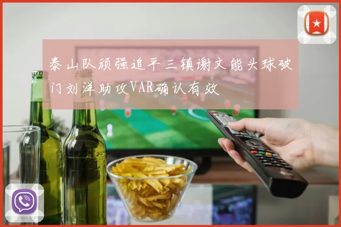 泰山队顽强追平三镇谢文能头球破门刘洋助攻VAR确认有效