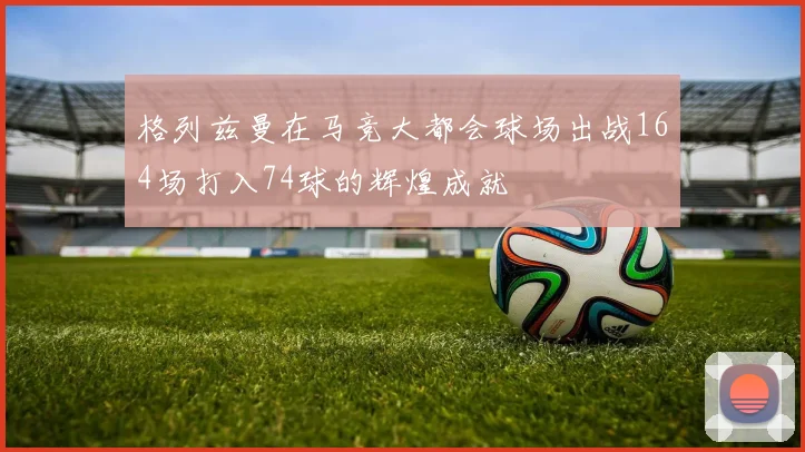 格列兹曼在马竞大都会球场出战164场打入74球的辉煌成就