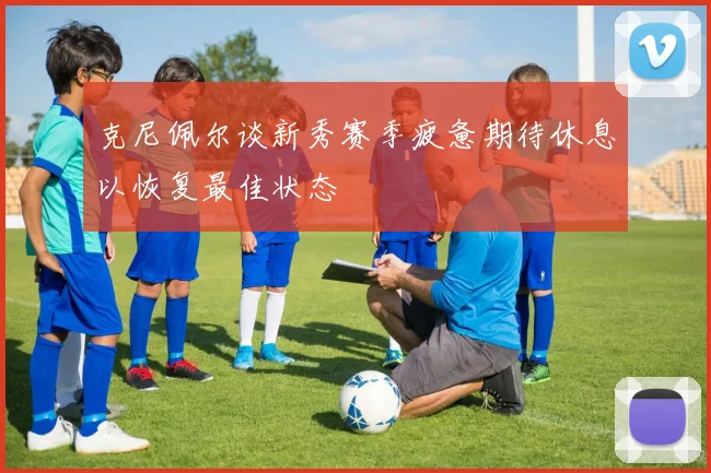 克尼佩尔谈新秀赛季疲惫期待休息以恢复最佳状态