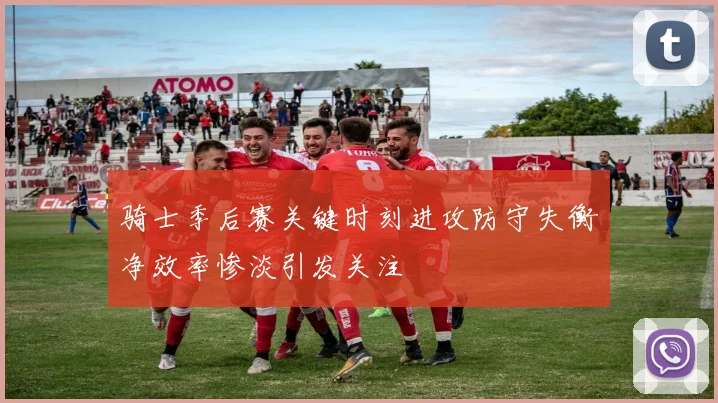 骑士季后赛关键时刻进攻防守失衡净效率惨淡引发关注