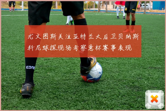 尤文图斯关注亚特兰大后卫贝纳斯科尼球探现场考察意杯赛事表现