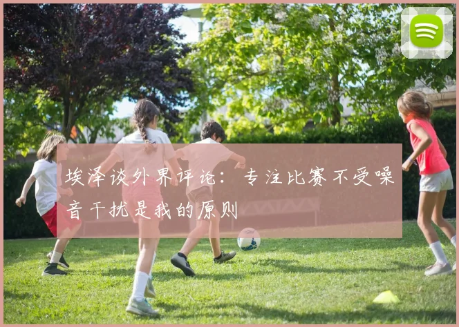 埃泽谈外界评论：专注比赛不受噪音干扰是我的原则