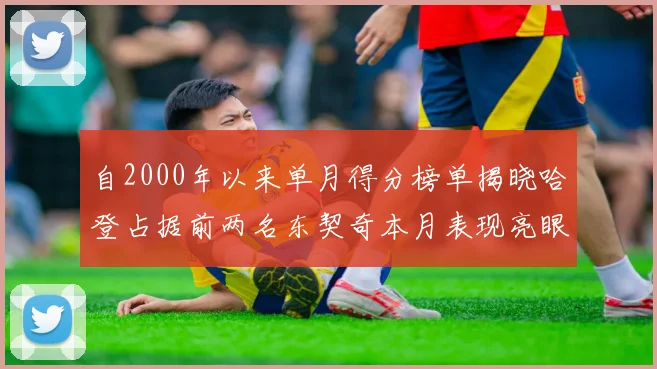 自2000年以来单月得分榜单揭晓哈登占据前两名东契奇本月表现亮眼