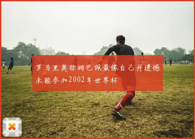 罗马里奥称姆巴佩最像自己并遗憾未能参加2002年世界杯