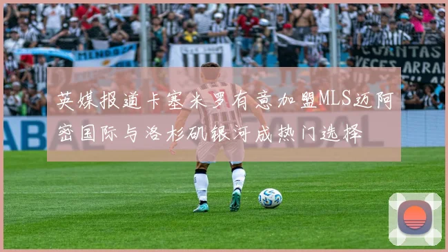 英媒报道卡塞米罗有意加盟MLS迈阿密国际与洛杉矶银河成热门选择