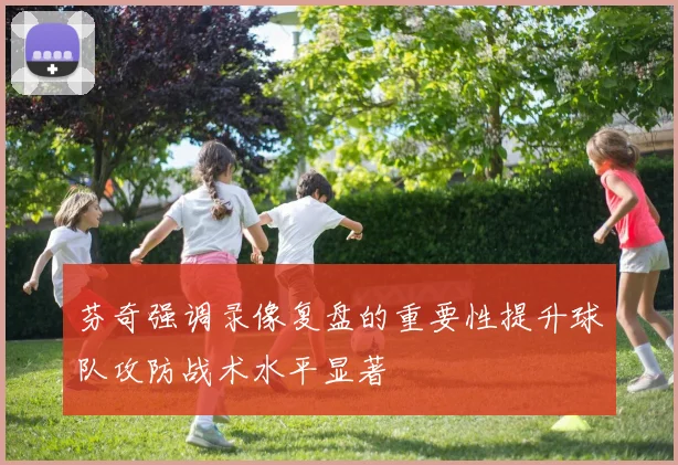 芬奇强调录像复盘的重要性提升球队攻防战术水平显著