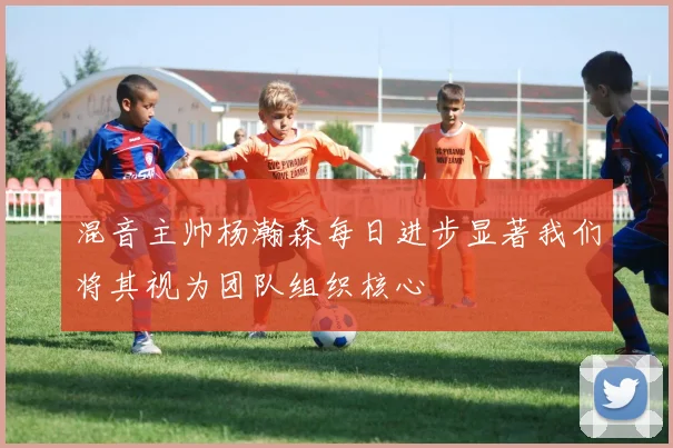 混音主帅杨瀚森每日进步显著我们将其视为团队组织核心