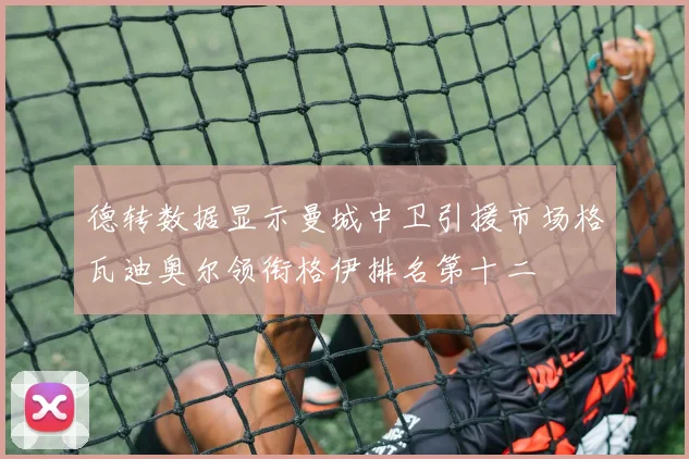 德转数据显示曼城中卫引援市场格瓦迪奥尔领衔格伊排名第十二