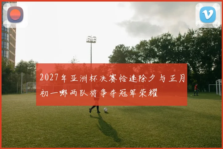 2027年亚洲杯决赛恰逢除夕与正月初一哪两队将争夺冠军荣耀