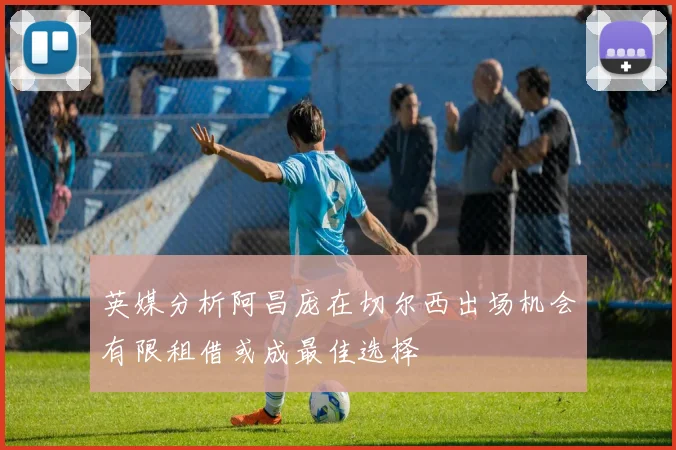 英媒分析阿昌庞在切尔西出场机会有限租借或成最佳选择