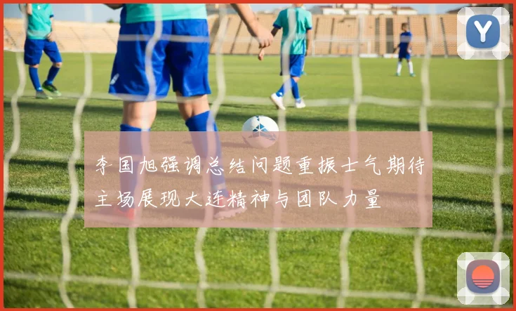 李国旭强调总结问题重振士气期待主场展现大连精神与团队力量