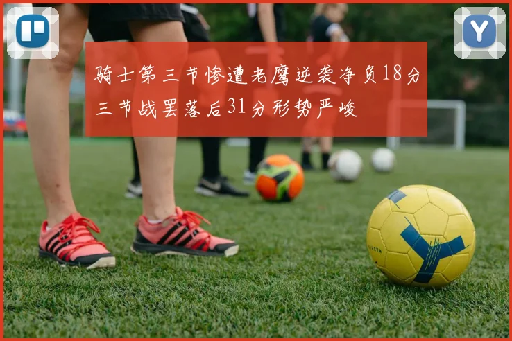 骑士第三节惨遭老鹰逆袭净负18分三节战罢落后31分形势严峻