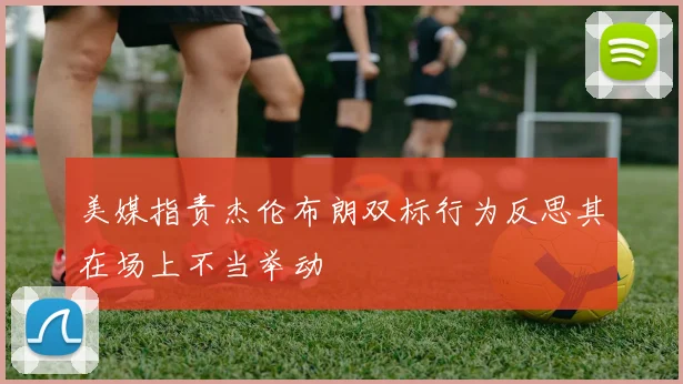 美媒指责杰伦布朗双标行为反思其在场上不当举动