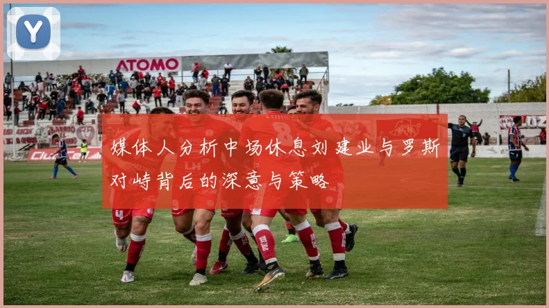 媒体人分析中场休息刘建业与罗斯对峙背后的深意与策略