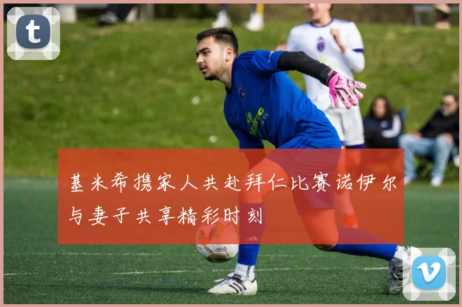 基米希携家人共赴拜仁比赛诺伊尔与妻子共享精彩时刻