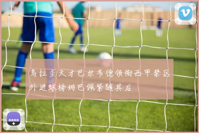乌拉圭天才巴尔韦德领衔西甲禁区外进球榜姆巴佩紧随其后