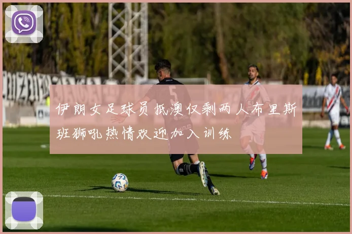 伊朗女足球员抵澳仅剩两人布里斯班狮吼热情欢迎加入训练