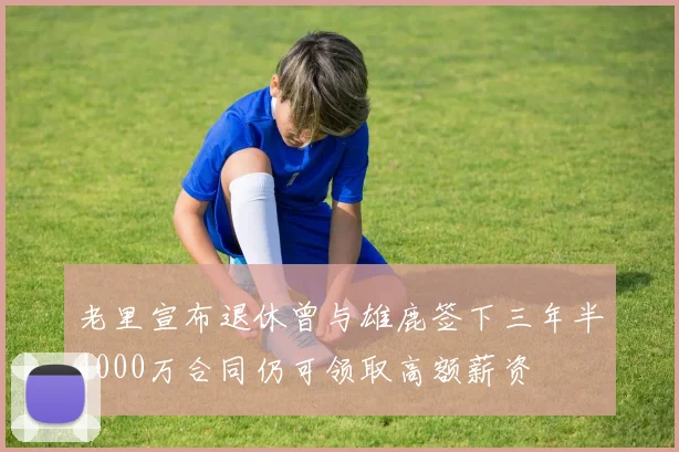 老里宣布退休曾与雄鹿签下三年半4000万合同仍可领取高额薪资