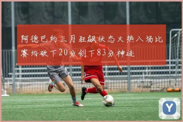 阿德巴约三月狂飙状态火热八场比赛均砍下20分创下83分神迹