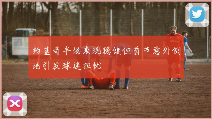约基奇半场表现稳健但首节意外倒地引发球迷担忧