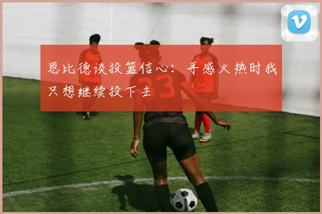 恩比德谈投篮信心：手感火热时我只想继续投下去