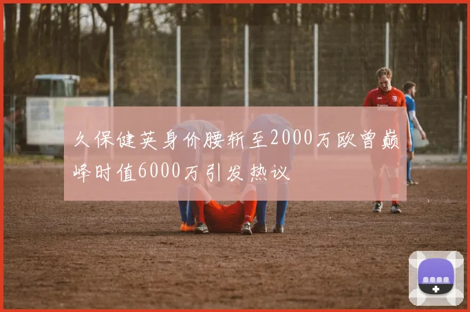 久保健英身价腰斩至2000万欧曾巅峰时值6000万引发热议
