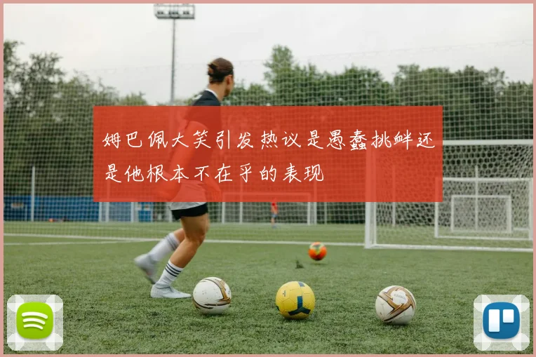 姆巴佩大笑引发热议是愚蠢挑衅还是他根本不在乎的表现