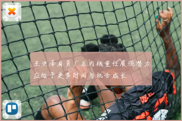 王洪泽肩负广东内线重任展现潜力应给予更多时间与机会成长
