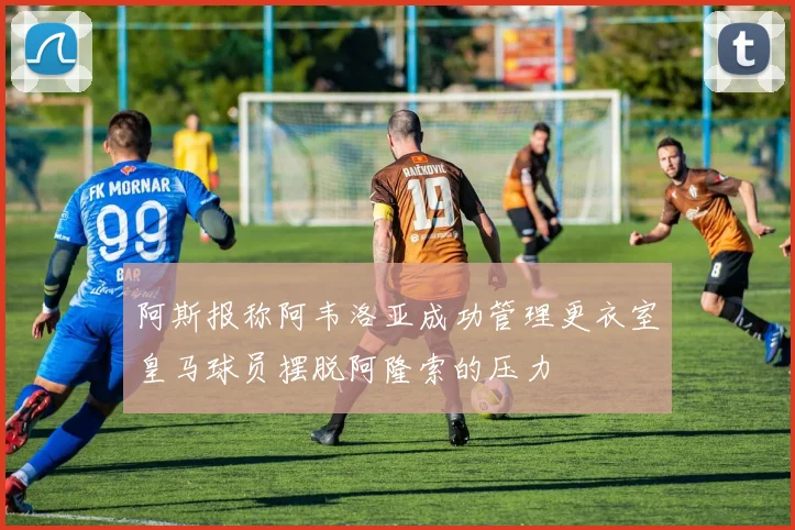 阿斯报称阿韦洛亚成功管理更衣室皇马球员摆脱阿隆索的压力